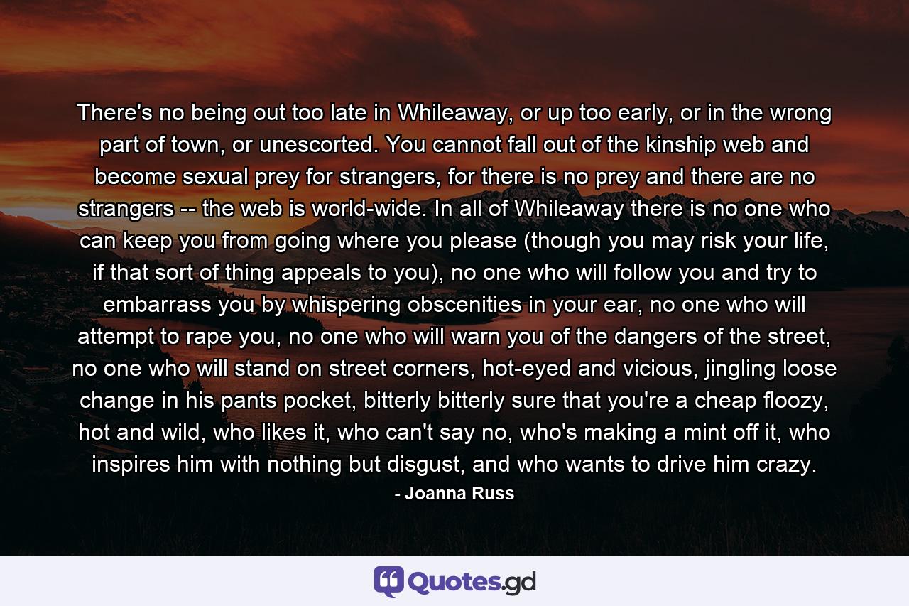 There's no being out too late in Whileaway, or up too early, or in the wrong part of town, or unescorted. You cannot fall out of the kinship web and become sexual prey for strangers, for there is no prey and there are no strangers -- the web is world-wide. In all of Whileaway there is no one who can keep you from going where you please (though you may risk your life, if that sort of thing appeals to you), no one who will follow you and try to embarrass you by whispering obscenities in your ear, no one who will attempt to rape you, no one who will warn you of the dangers of the street, no one who will stand on street corners, hot-eyed and vicious, jingling loose change in his pants pocket, bitterly bitterly sure that you're a cheap floozy, hot and wild, who likes it, who can't say no, who's making a mint off it, who inspires him with nothing but disgust, and who wants to drive him crazy. - Quote by Joanna Russ