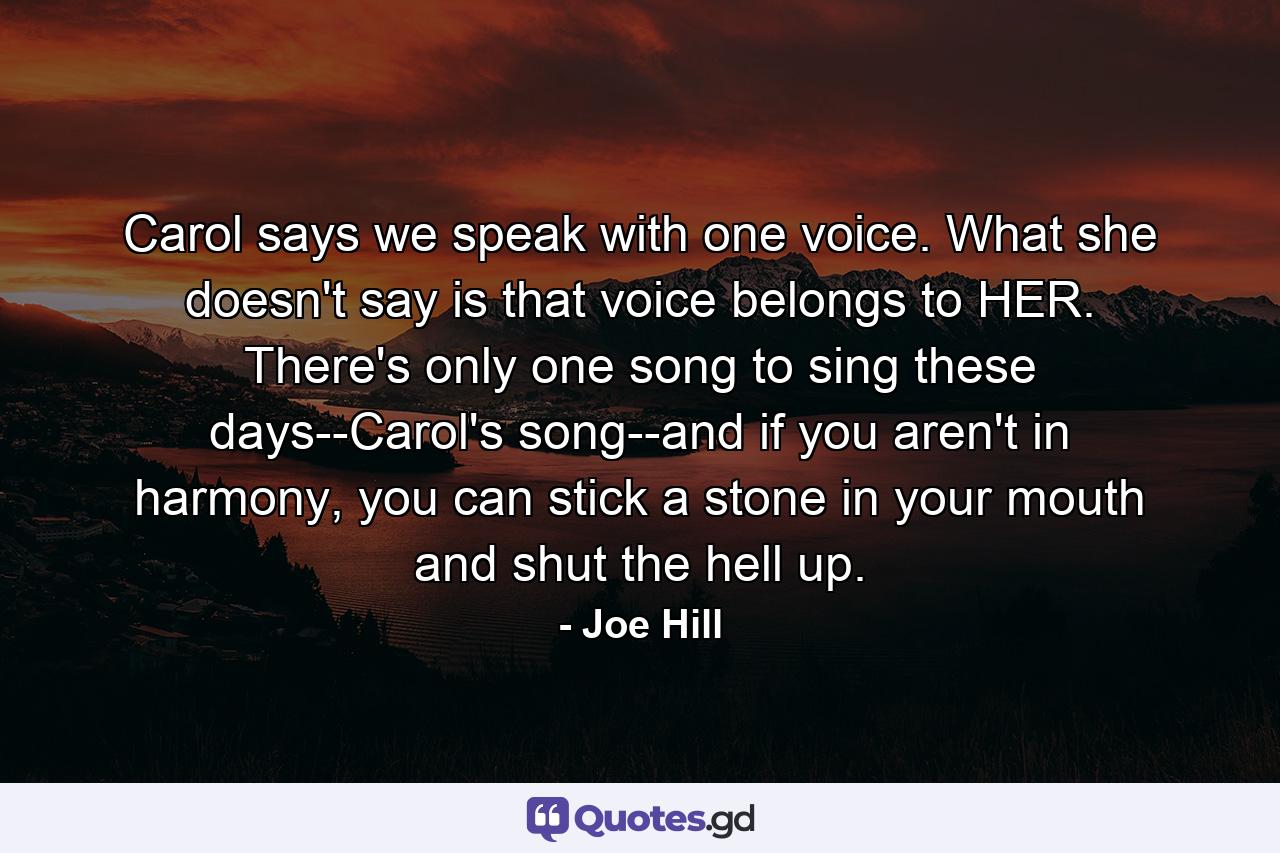 Carol says we speak with one voice. What she doesn't say is that voice belongs to HER. There's only one song to sing these days--Carol's song--and if you aren't in harmony, you can stick a stone in your mouth and shut the hell up. - Quote by Joe Hill