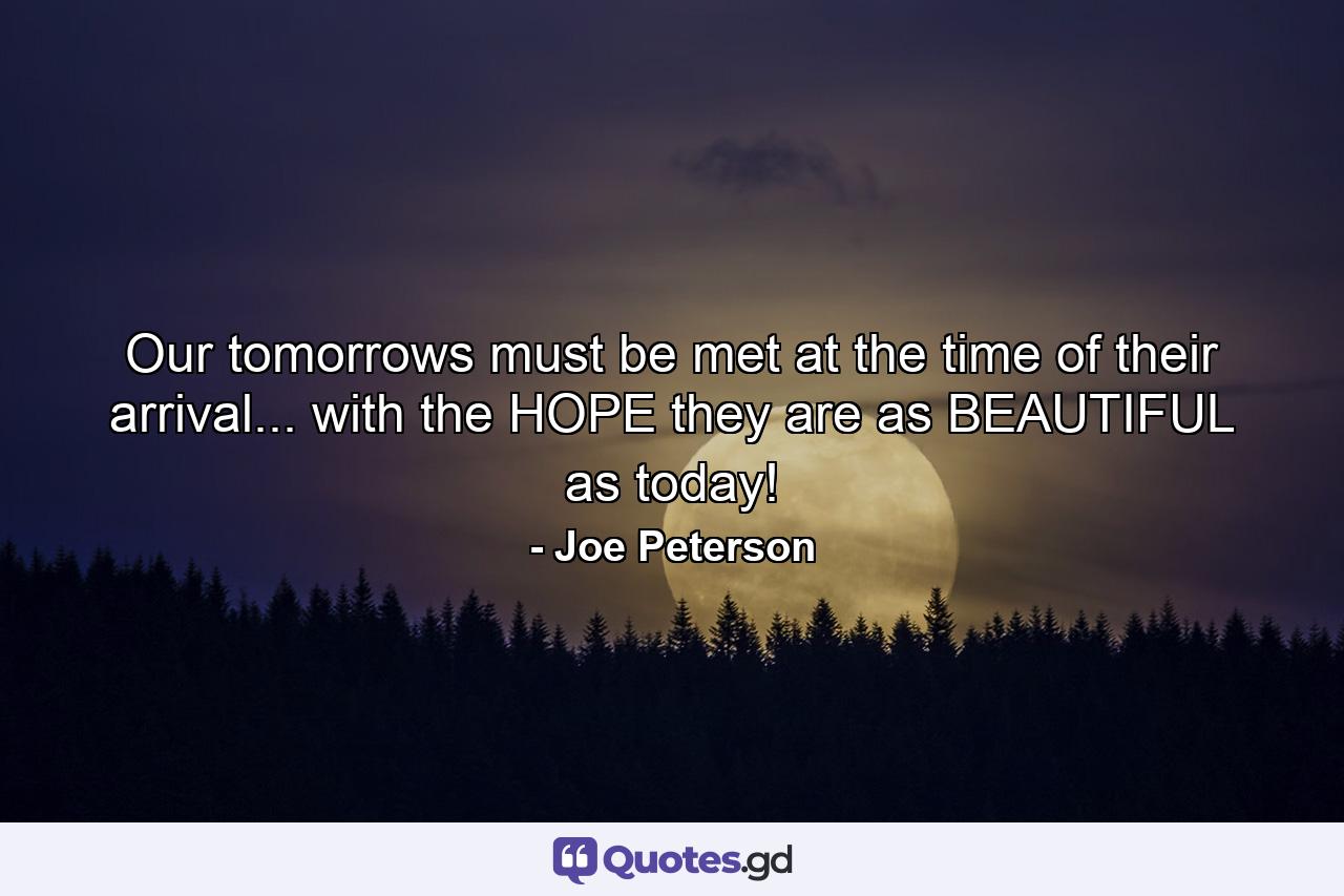 Our tomorrows must be met at the time of their arrival... with the HOPE they are as BEAUTIFUL as today! - Quote by Joe Peterson