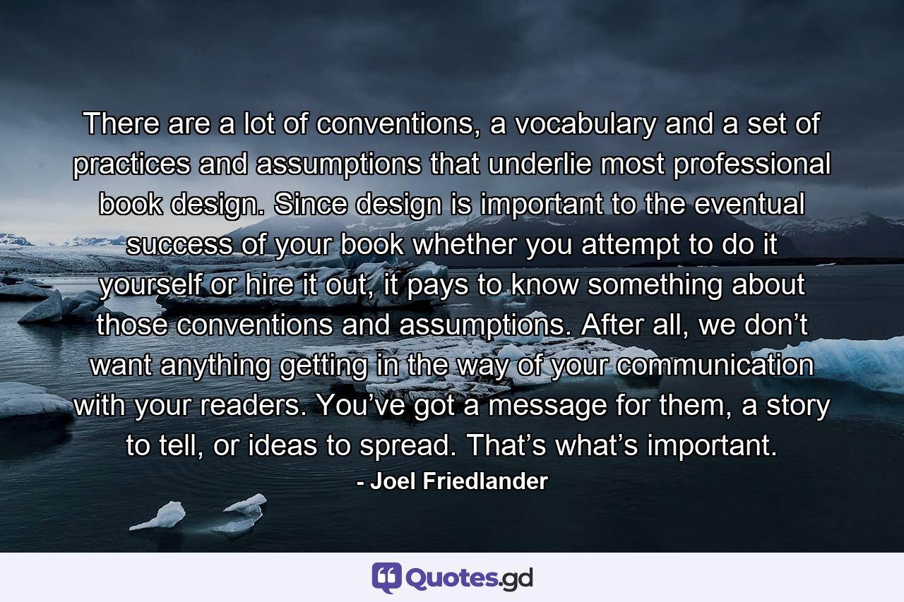 There are a lot of conventions, a vocabulary and a set of practices and assumptions that underlie most professional book design. Since design is important to the eventual success of your book whether you attempt to do it yourself or hire it out, it pays to know something about those conventions and assumptions. After all, we don’t want anything getting in the way of your communication with your readers. You’ve got a message for them, a story to tell, or ideas to spread. That’s what’s important. - Quote by Joel Friedlander