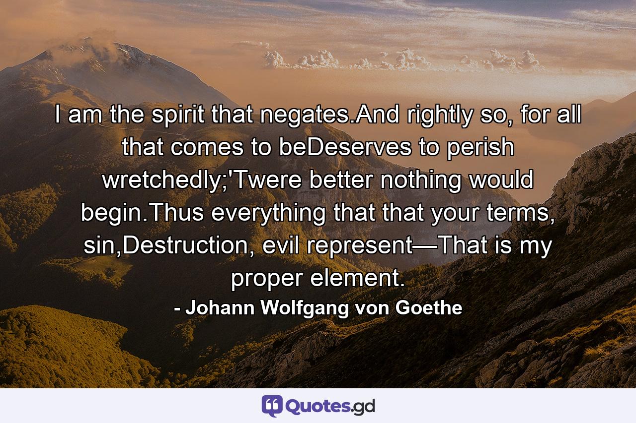 I am the spirit that negates.And rightly so, for all that comes to beDeserves to perish wretchedly;'Twere better nothing would begin.Thus everything that that your terms, sin,Destruction, evil represent—That is my proper element. - Quote by Johann Wolfgang von Goethe