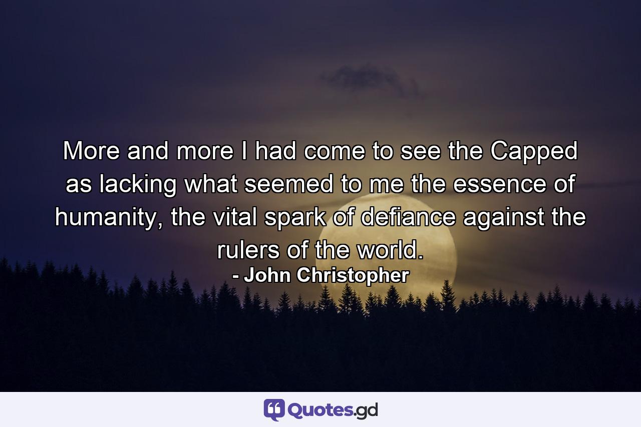 More and more I had come to see the Capped as lacking what seemed to me the essence of humanity, the vital spark of defiance against the rulers of the world. - Quote by John Christopher