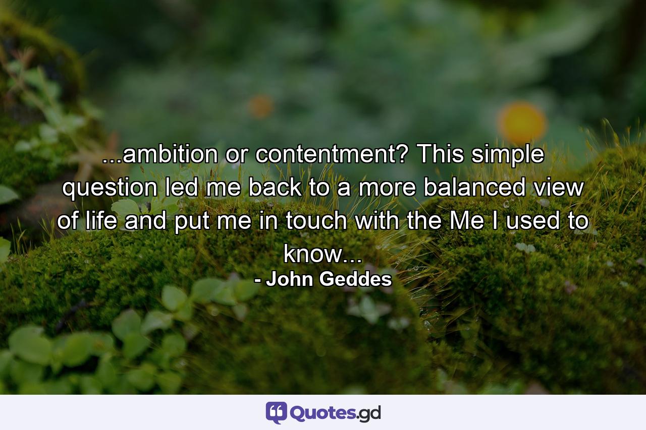 ...ambition or contentment? This simple question led me back to a more balanced view of life and put me in touch with the Me I used to know... - Quote by John Geddes