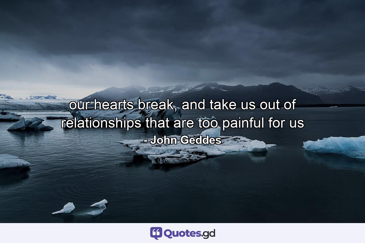 our hearts break, and take us out of relationships that are too painful for us - Quote by John Geddes