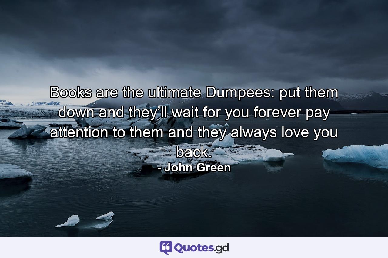 Books are the ultimate Dumpees: put them down and they’ll wait for you forever pay attention to them and they always love you back. - Quote by John Green