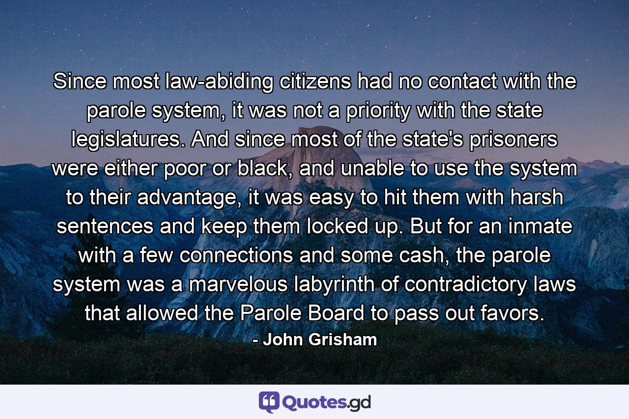 Since most law-abiding citizens had no contact with the parole system, it was not a priority with the state legislatures. And since most of the state's prisoners were either poor or black, and unable to use the system to their advantage, it was easy to hit them with harsh sentences and keep them locked up. But for an inmate with a few connections and some cash, the parole system was a marvelous labyrinth of contradictory laws that allowed the Parole Board to pass out favors. - Quote by John Grisham