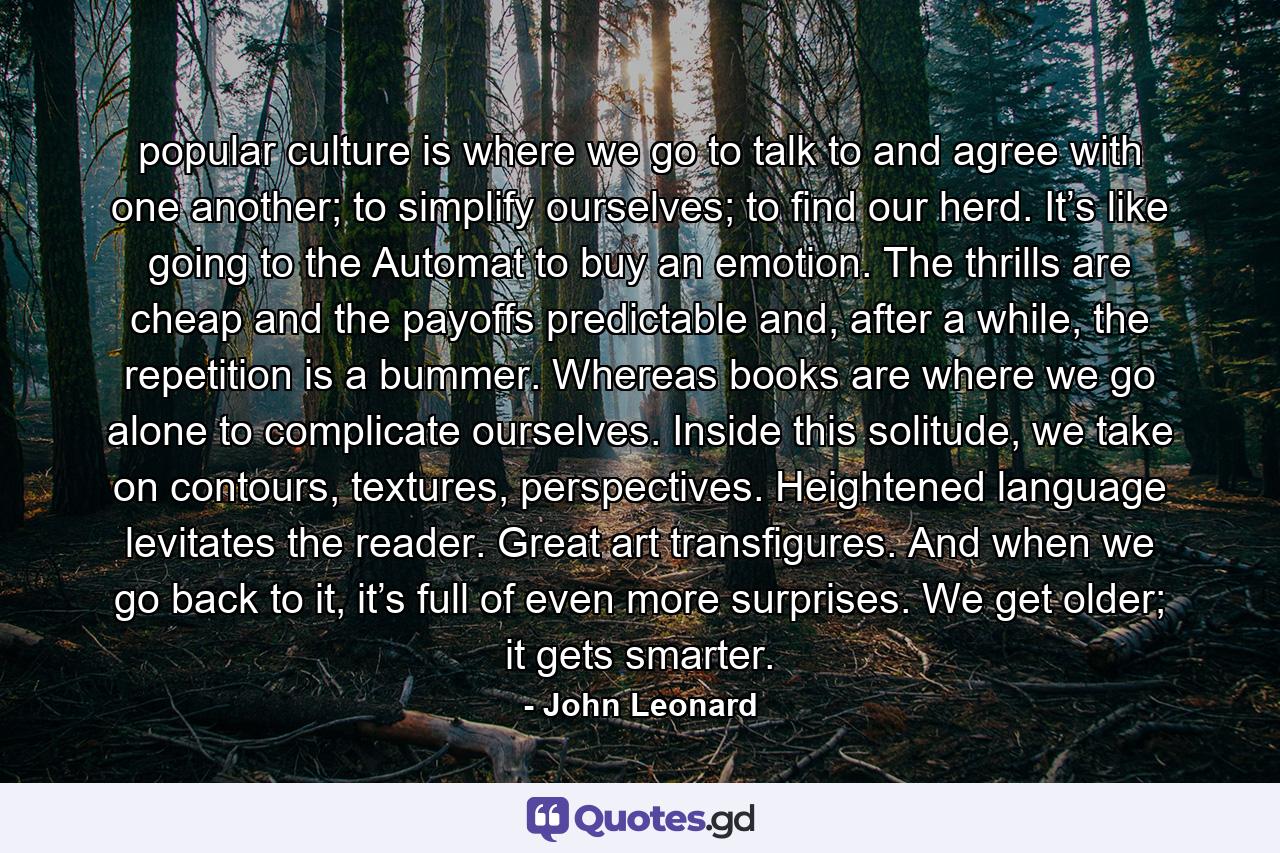 popular culture is where we go to talk to and agree with one another; to simplify ourselves; to find our herd. It’s like going to the Automat to buy an emotion. The thrills are cheap and the payoffs predictable and, after a while, the repetition is a bummer. Whereas books are where we go alone to complicate ourselves. Inside this solitude, we take on contours, textures, perspectives. Heightened language levitates the reader. Great art transfigures. And when we go back to it, it’s full of even more surprises. We get older; it gets smarter. - Quote by John Leonard