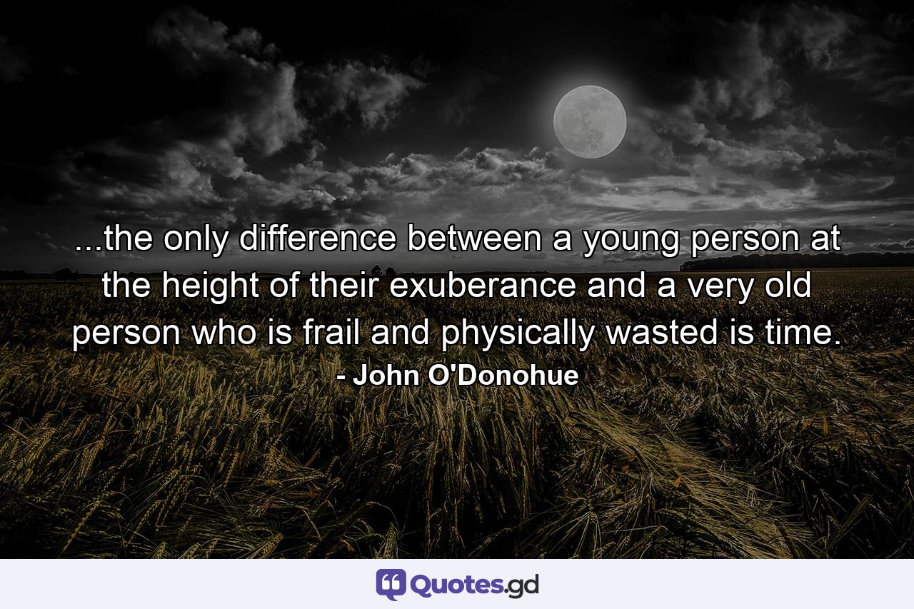 ...the only difference between a young person at the height of their exuberance and a very old person who is frail and physically wasted is time. - Quote by John O'Donohue