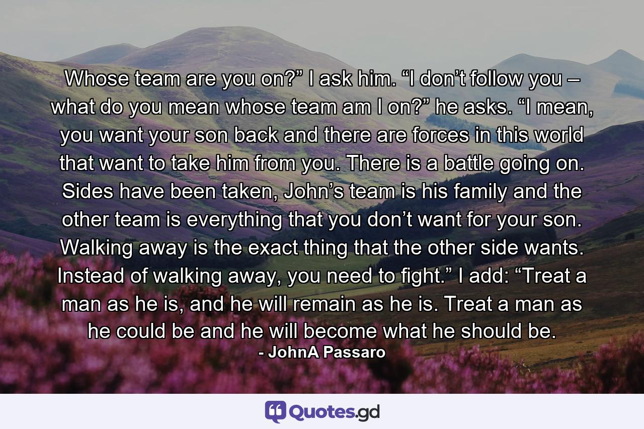 Whose team are you on?” I ask him.   “I don’t follow you – what do you mean whose team am I on?” he asks.   “I mean, you want your son back and there are forces in this world that want to take him from you. There is a battle going on. Sides have been taken, John’s team is his family and the other team is everything that you don’t want for your son. Walking away is the exact thing that the other side wants. Instead of walking away, you need to fight.”   I add: “Treat a man as he is, and he will remain as he is. Treat a man as he could be and he will become what he should be. - Quote by JohnA Passaro