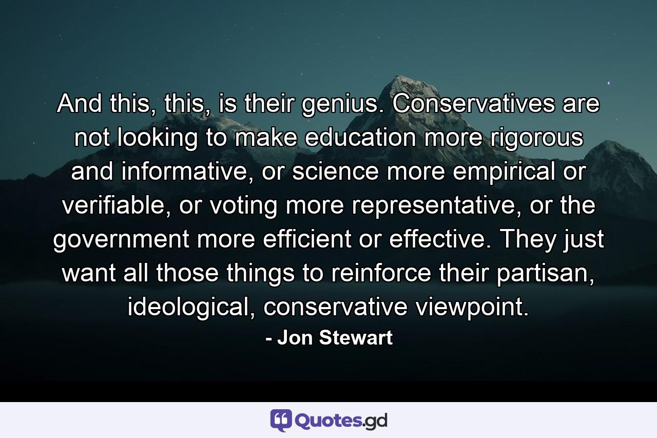 And this, this, is their genius. Conservatives are not looking to make education more rigorous and informative, or science more empirical or verifiable, or voting more representative, or the government more efficient or effective. They just want all those things to reinforce their partisan, ideological, conservative viewpoint. - Quote by Jon Stewart