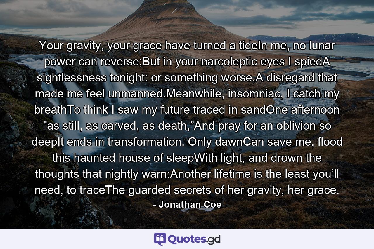 Your gravity, your grace have turned a tideIn me, no lunar power can reverse;But in your narcoleptic eyes I spiedA sightlessness tonight: or something worse,A disregard that made me feel unmanned.Meanwhile, insomniac, I catch my breathTo think I saw my future traced in sandOne afternoon 