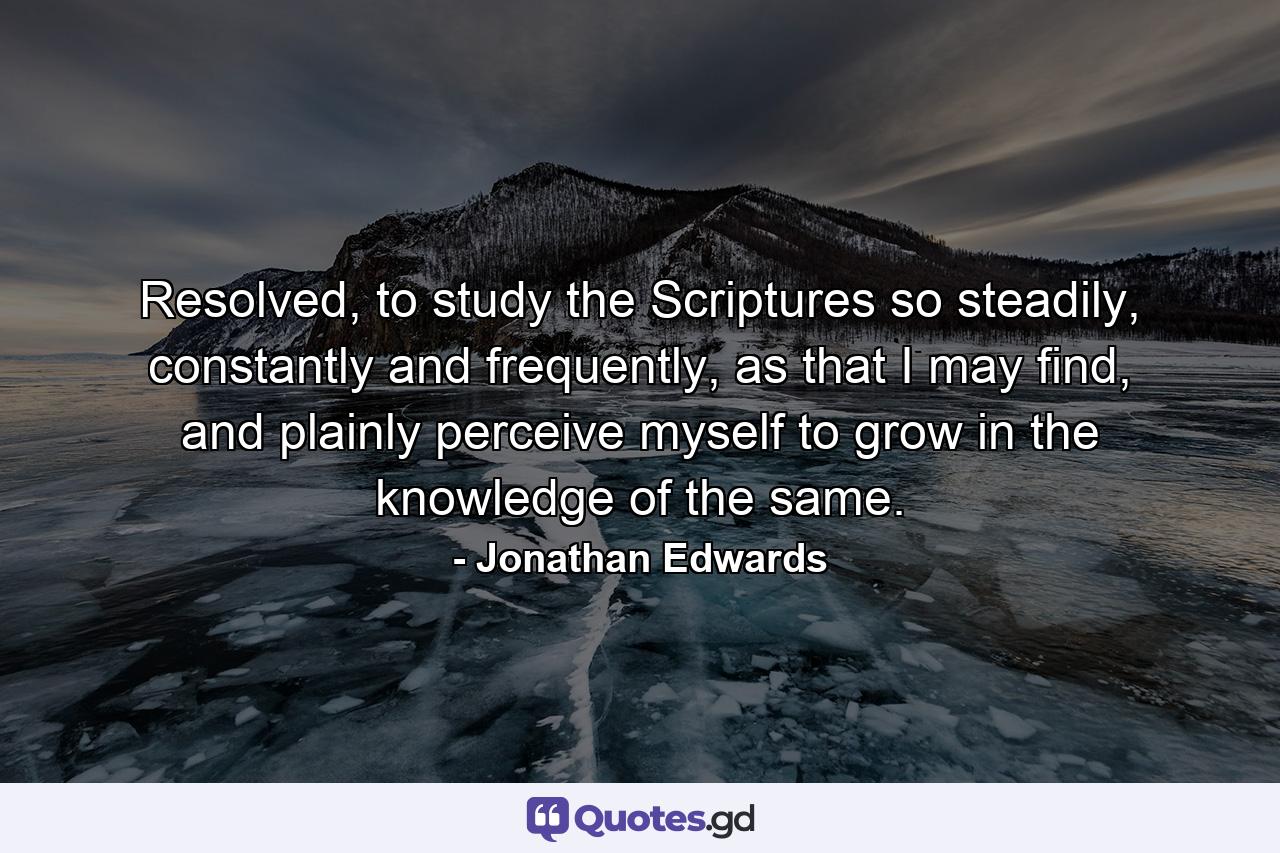 Resolved, to study the Scriptures so steadily, constantly and frequently, as that I may find, and plainly perceive myself to grow in the knowledge of the same. - Quote by Jonathan Edwards