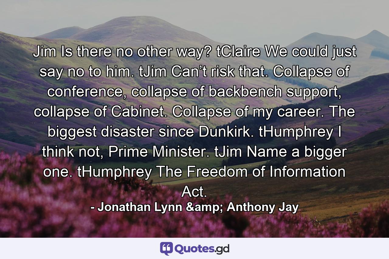 Jim Is there no other way?  tClaire We could just say no to him.  tJim Can’t risk that. Collapse of conference, collapse of backbench support, collapse of Cabinet. Collapse of my career. The biggest disaster since Dunkirk.  tHumphrey I think not, Prime Minister.  tJim Name a bigger one.  tHumphrey The Freedom of Information Act. - Quote by Jonathan Lynn & Anthony Jay