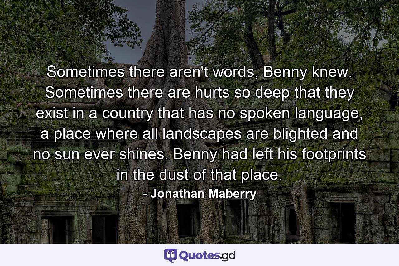 Sometimes there aren't words, Benny knew. Sometimes there are hurts so deep that they exist in a country that has no spoken language, a place where all landscapes are blighted and no sun ever shines. Benny had left his footprints in the dust of that place. - Quote by Jonathan Maberry