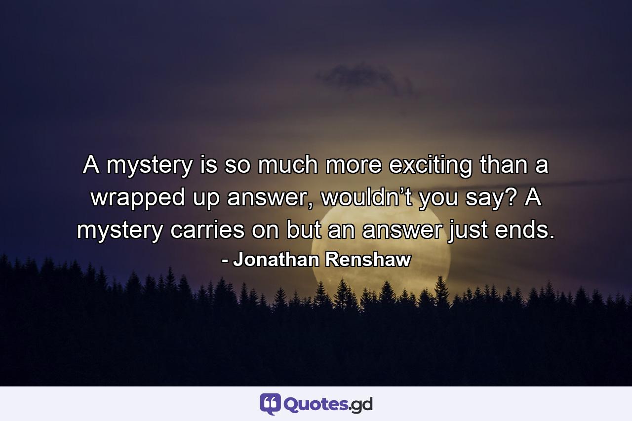 A mystery is so much more exciting than a wrapped up answer, wouldn’t you say? A mystery carries on but an answer just ends. - Quote by Jonathan Renshaw