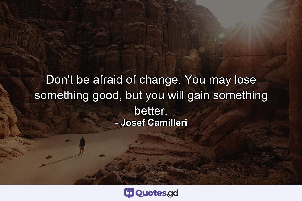 Don't be afraid of change. You may lose something good, but you will gain something better. - Quote by Josef Camilleri