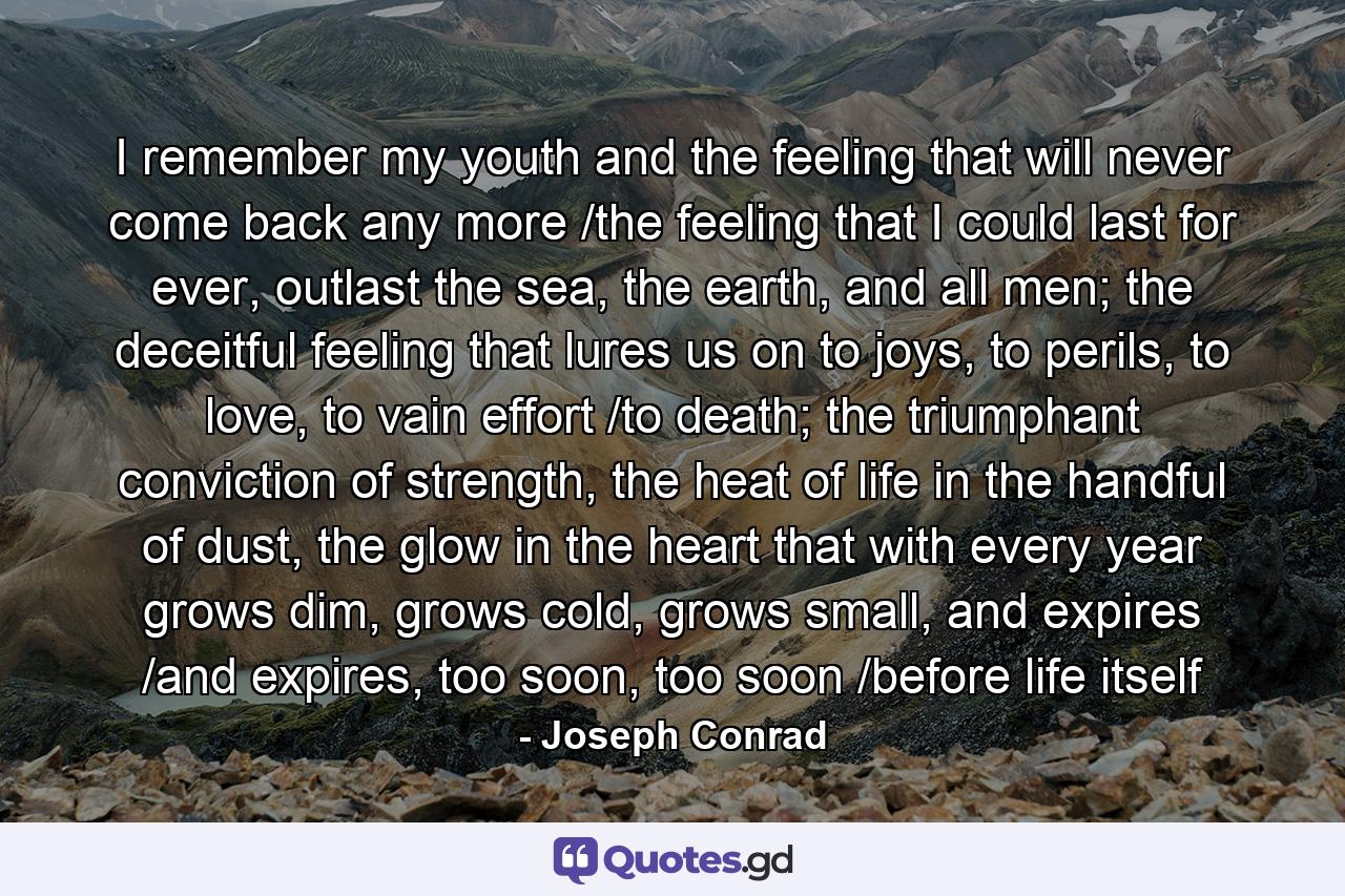 I remember my youth and the feeling that will never come back any more /the feeling that I could last for ever, outlast the sea, the earth, and all men; the deceitful feeling that lures us on to joys, to perils, to love, to vain effort /to death; the triumphant conviction of strength, the heat of life in the handful of dust, the glow in the heart that with every year grows dim, grows cold, grows small, and expires /and expires, too soon, too soon /before life itself - Quote by Joseph Conrad