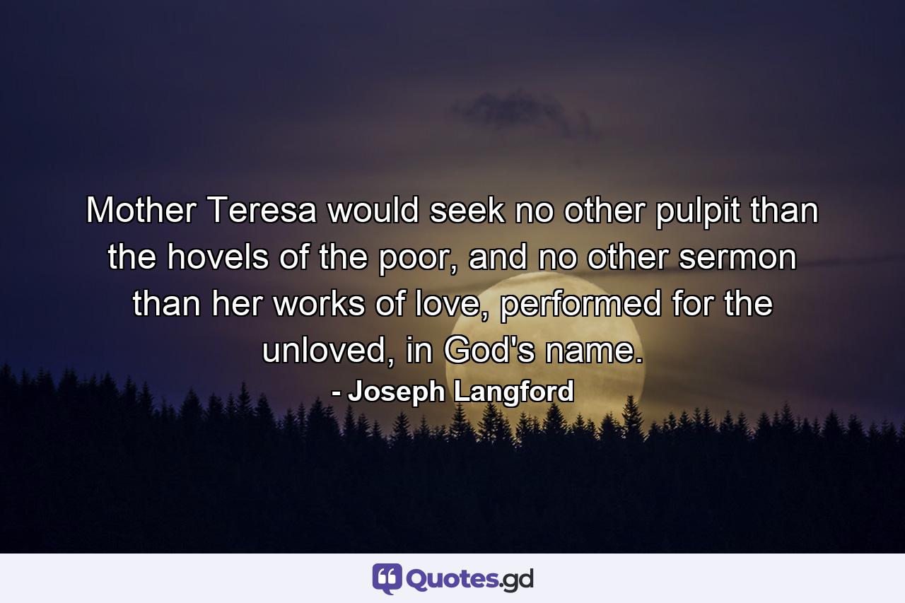 Mother Teresa would seek no other pulpit than the hovels of the poor, and no other sermon than her works of love, performed for the unloved, in God's name. - Quote by Joseph Langford