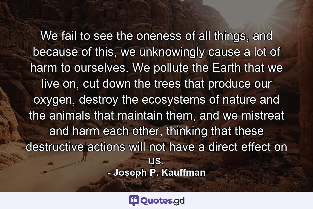 We fail to see the oneness of all things, and because of this, we unknowingly cause a lot of harm to ourselves. We pollute the Earth that we live on, cut down the trees that produce our oxygen, destroy the ecosystems of nature and the animals that maintain them, and we mistreat and harm each other, thinking that these destructive actions will not have a direct effect on us. - Quote by Joseph P. Kauffman