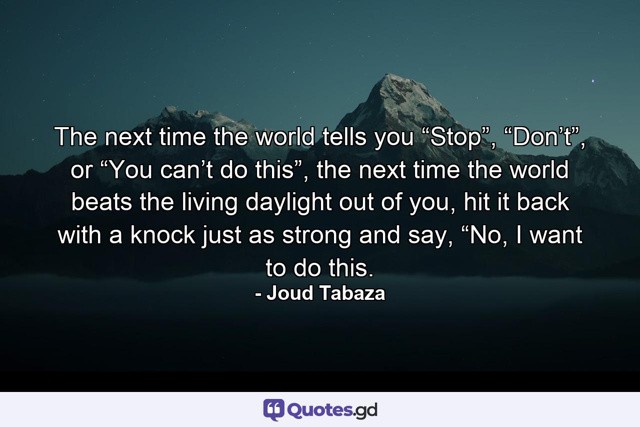 The next time the world tells you “Stop”, “Don’t”, or “You can’t do this”, the next time the world beats the living daylight out of you, hit it back with a knock just as strong and say, “No, I want to do this. - Quote by Joud Tabaza