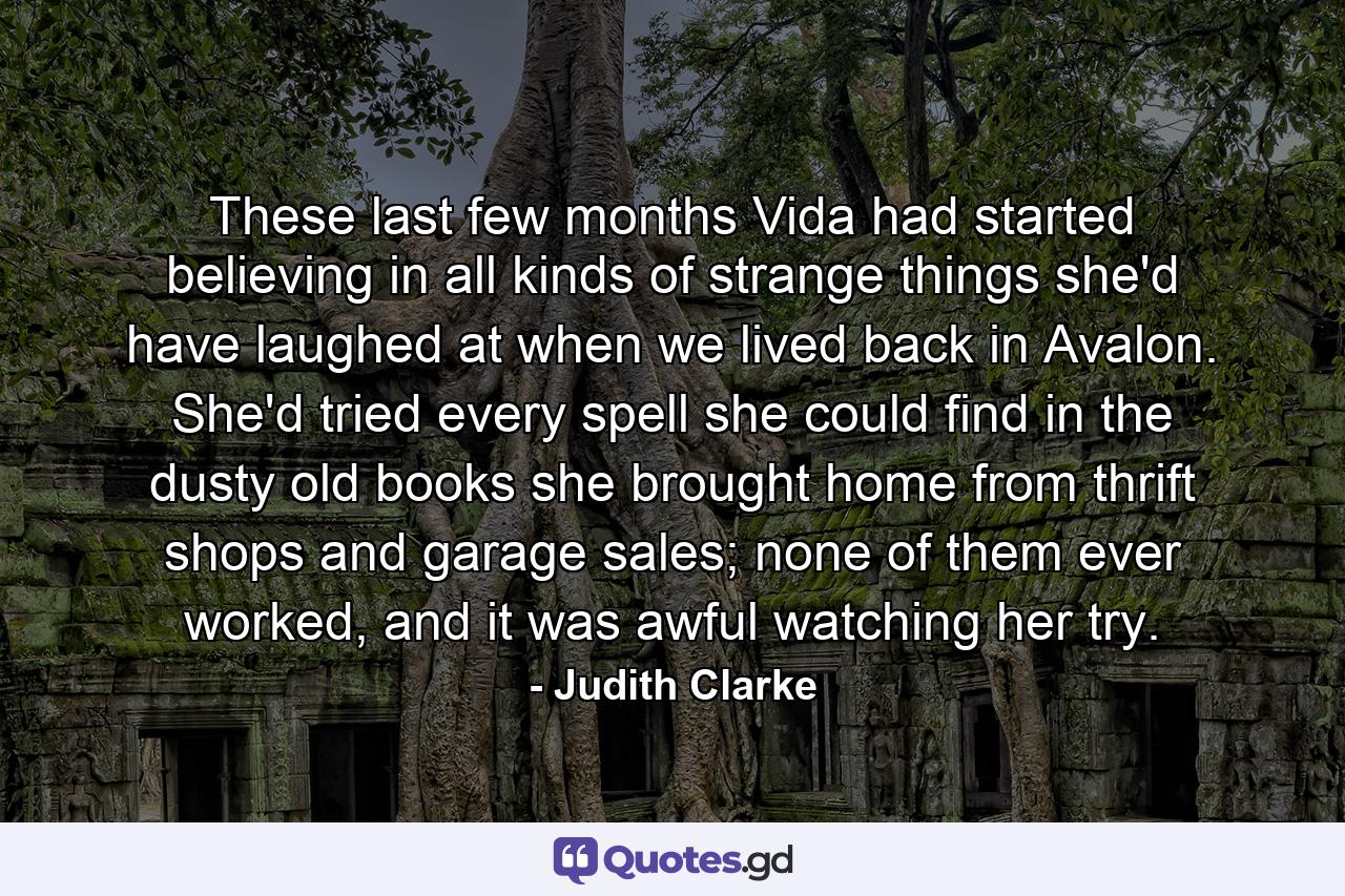 These last few months Vida had started believing in all kinds of strange things she'd have laughed at when we lived back in Avalon. She'd tried every spell she could find in the dusty old books she brought home from thrift shops and garage sales; none of them ever worked, and it was awful watching her try. - Quote by Judith Clarke