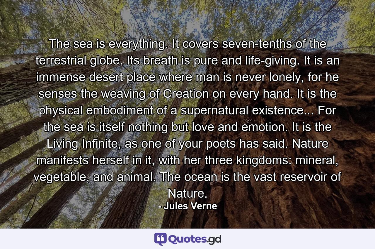 The sea is everything. It covers seven-tenths of the terrestrial globe. Its breath is pure and life-giving. It is an immense desert place where man is never lonely, for he senses the weaving of Creation on every hand. It is the physical embodiment of a supernatural existence... For the sea is itself nothing but love and emotion. It is the Living Infinite, as one of your poets has said. Nature manifests herself in it, with her three kingdoms: mineral, vegetable, and animal. The ocean is the vast reservoir of Nature. - Quote by Jules Verne