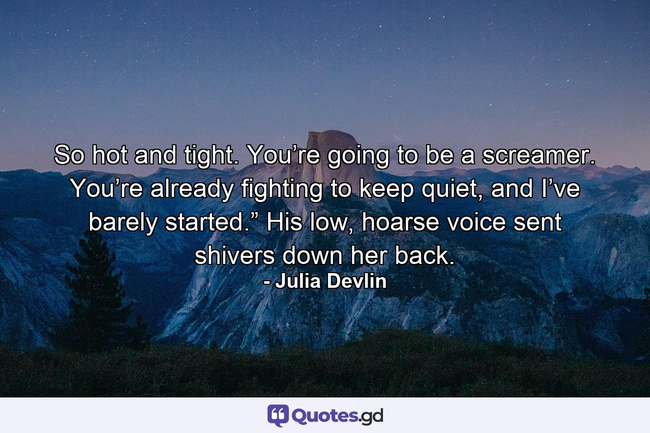 So hot and tight. You’re going to be a screamer. You’re already fighting to keep quiet, and I’ve barely started.” His low, hoarse voice sent shivers down her back. - Quote by Julia Devlin