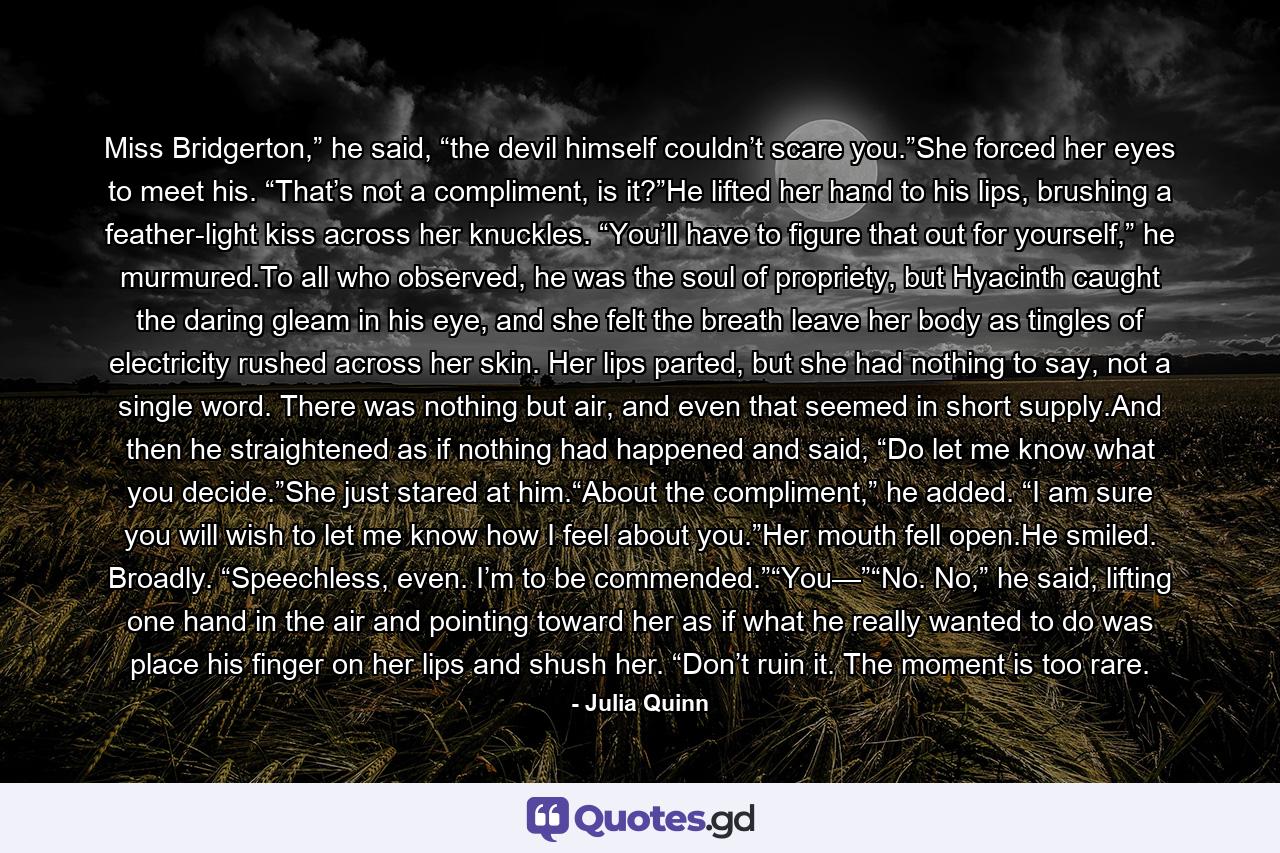 Miss Bridgerton,” he said, “the devil himself couldn’t scare you.”She forced her eyes to meet his. “That’s not a compliment, is it?”He lifted her hand to his lips, brushing a feather-light kiss across her knuckles. “You’ll have to figure that out for yourself,” he murmured.To all who observed, he was the soul of propriety, but Hyacinth caught the daring gleam in his eye, and she felt the breath leave her body as tingles of electricity rushed across her skin. Her lips parted, but she had nothing to say, not a single word. There was nothing but air, and even that seemed in short supply.And then he straightened as if nothing had happened and said, “Do let me know what you decide.”She just stared at him.“About the compliment,” he added. “I am sure you will wish to let me know how I feel about you.”Her mouth fell open.He smiled. Broadly. “Speechless, even. I’m to be commended.”“You—”“No. No,” he said, lifting one hand in the air and pointing toward her as if what he really wanted to do was place his finger on her lips and shush her. “Don’t ruin it. The moment is too rare. - Quote by Julia Quinn