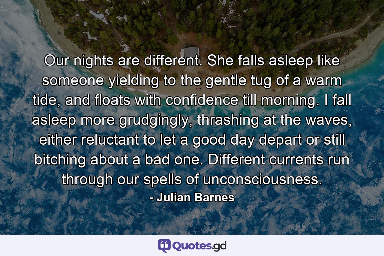 Our nights are different. She falls asleep like someone yielding to the gentle tug of a warm tide, and floats with confidence till morning. I fall asleep more grudgingly, thrashing at the waves, either reluctant to let a good day depart or still bitching about a bad one. Different currents run through our spells of unconsciousness. - Quote by Julian Barnes