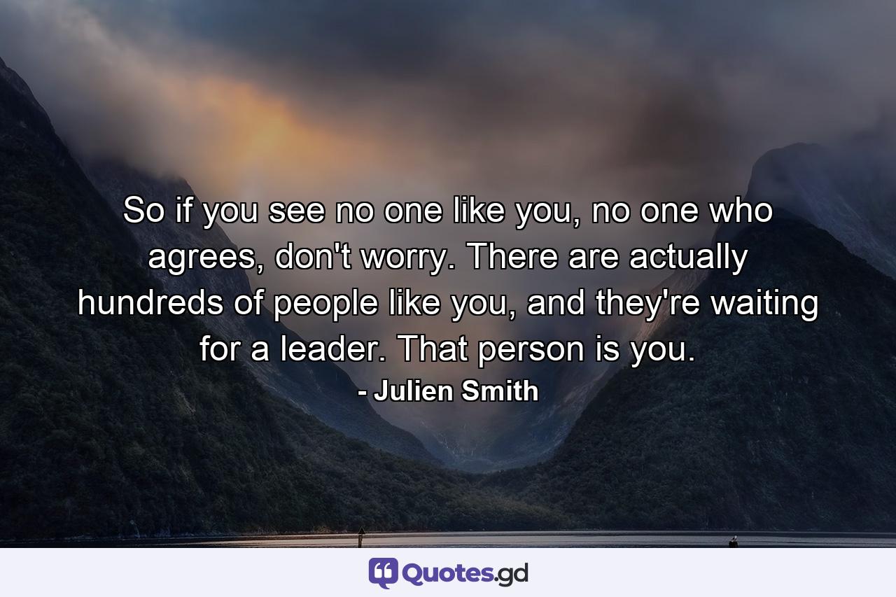 So if you see no one like you, no one who agrees, don't worry. There are actually hundreds of people like you, and they're waiting for a leader. That person is you. - Quote by Julien Smith