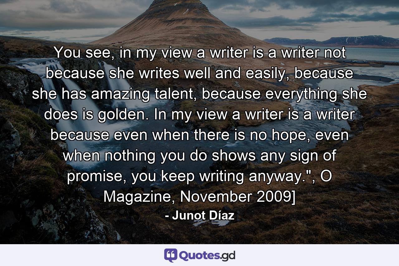 You see, in my view a writer is a writer not because she writes well and easily, because she has amazing talent, because everything she does is golden. In my view a writer is a writer because even when there is no hope, even when nothing you do shows any sign of promise, you keep writing anyway.