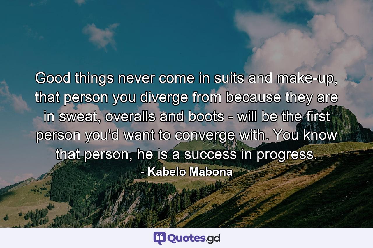 Good things never come in suits and make-up, that person you diverge from because they are in sweat, overalls and boots - will be the first person you'd want to converge with. You know that person, he is a success in progress. - Quote by Kabelo Mabona