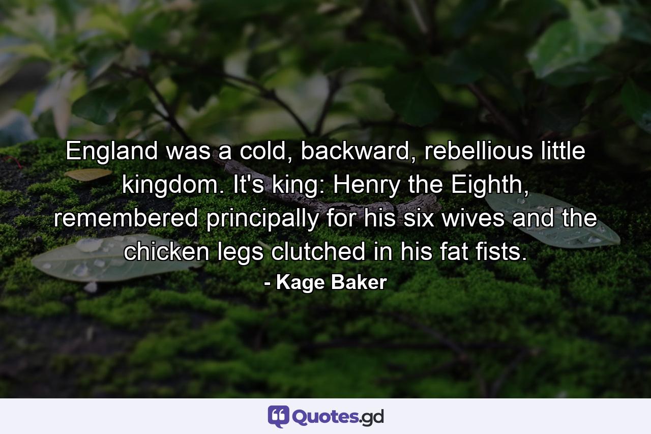 England was a cold, backward, rebellious little kingdom. It's king: Henry the Eighth, remembered principally for his six wives and the chicken legs clutched in his fat fists. - Quote by Kage Baker