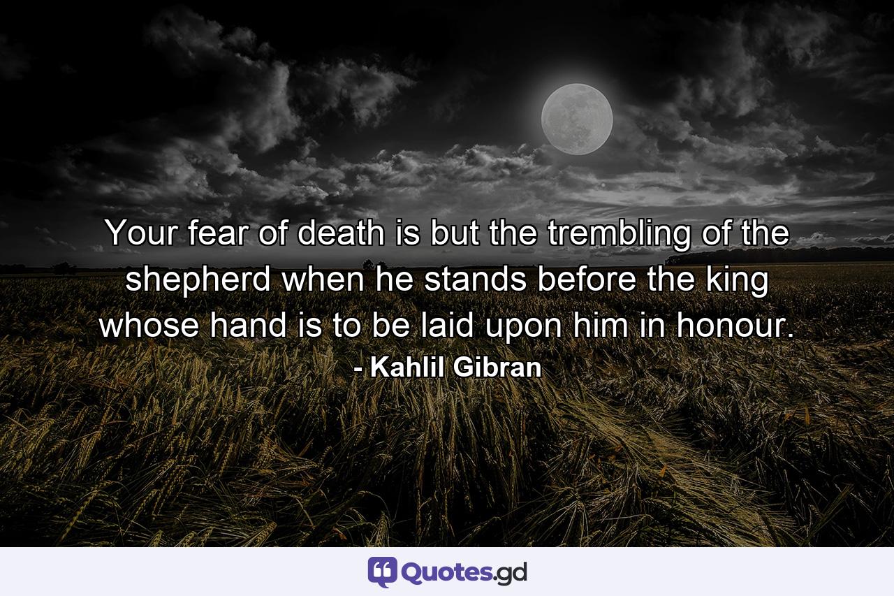 Your fear of death is but the trembling of the shepherd when he stands before the king whose hand is to be laid upon him in honour. - Quote by Kahlil Gibran