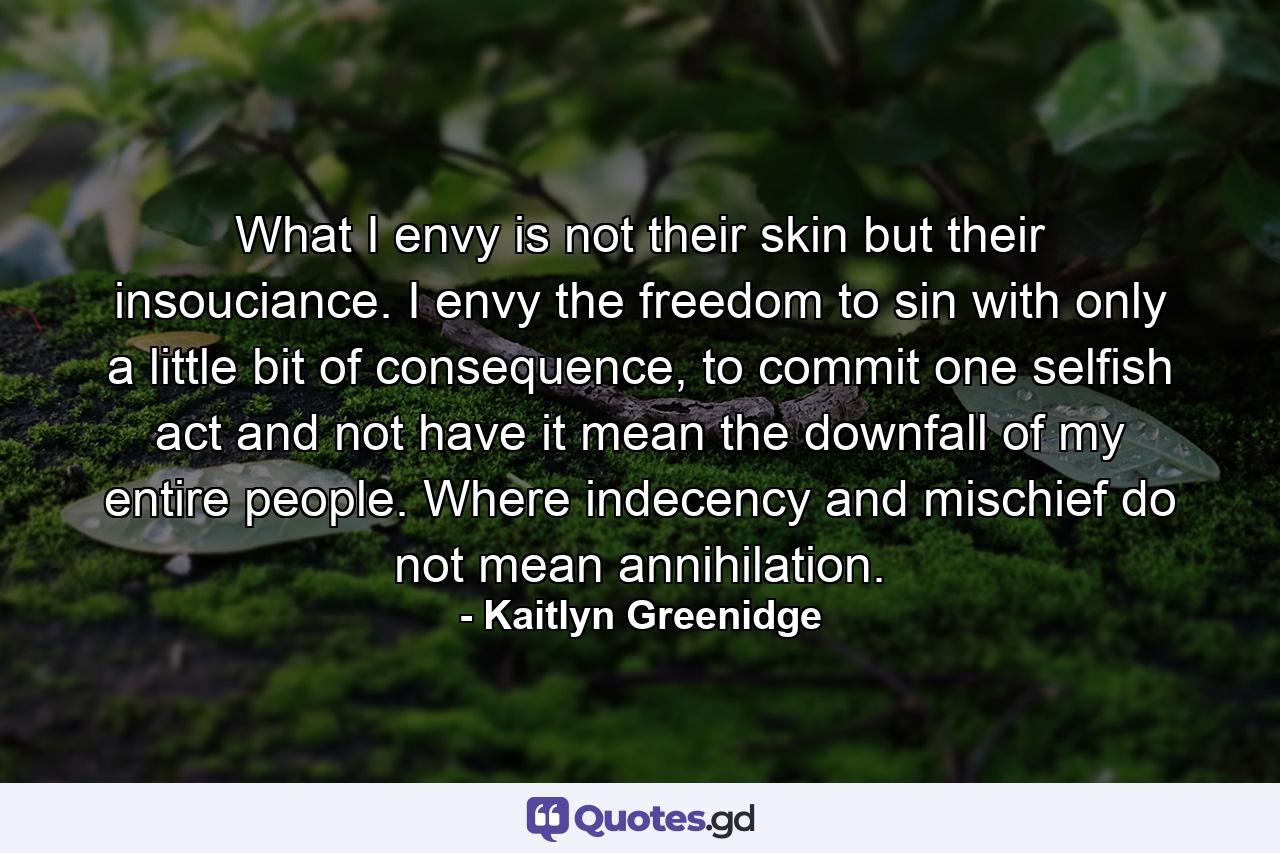 What I envy is not their skin but their insouciance. I envy the freedom to sin with only a little bit of consequence, to commit one selfish act and not have it mean the downfall of my entire people. Where indecency and mischief do not mean annihilation. - Quote by Kaitlyn Greenidge