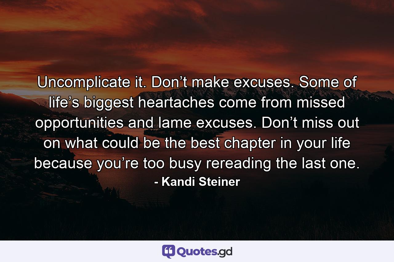 Uncomplicate it. Don’t make excuses. Some of life’s biggest heartaches come from missed opportunities and lame excuses. Don’t miss out on what could be the best chapter in your life because you’re too busy rereading the last one. - Quote by Kandi Steiner