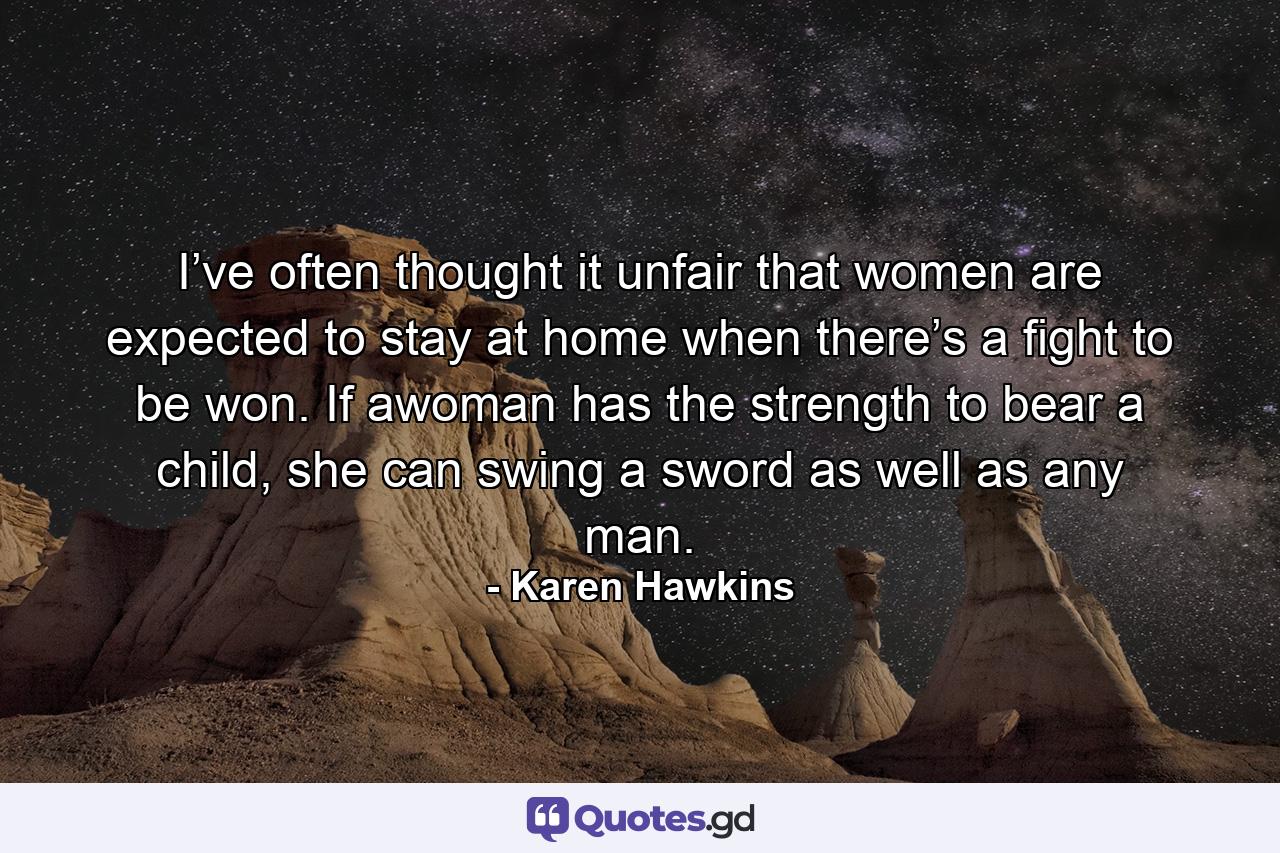 I’ve often thought it unfair that women are expected to stay at home when there’s a fight to be won. If awoman has the strength to bear a child, she can swing a sword as well as any man. - Quote by Karen Hawkins