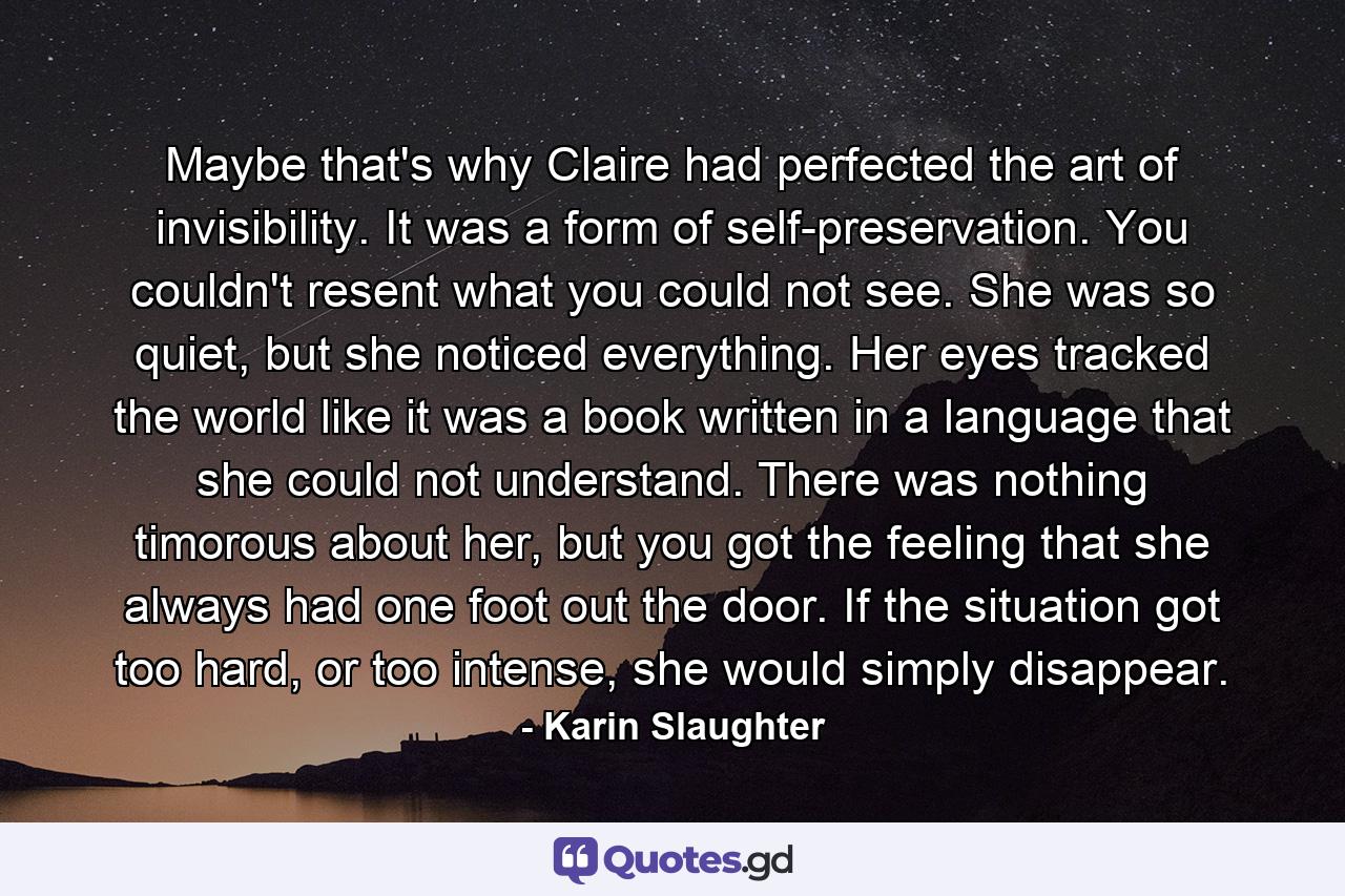 Maybe that's why Claire had perfected the art of invisibility. It was a form of self-preservation. You couldn't resent what you could not see. She was so quiet, but she noticed everything. Her eyes tracked the world like it was a book written in a language that she could not understand. There was nothing timorous about her, but you got the feeling that she always had one foot out the door. If the situation got too hard, or too intense, she would simply disappear. - Quote by Karin Slaughter