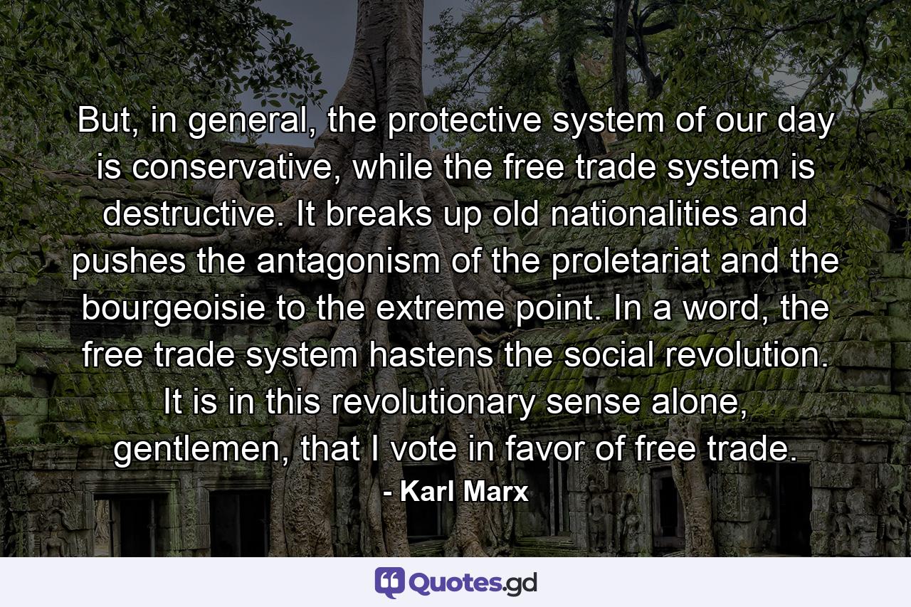 But, in general, the protective system of our day is conservative, while the free trade system is destructive. It breaks up old nationalities and pushes the antagonism of the proletariat and the bourgeoisie to the extreme point. In a word, the free trade system hastens the social revolution. It is in this revolutionary sense alone, gentlemen, that I vote in favor of free trade. - Quote by Karl Marx