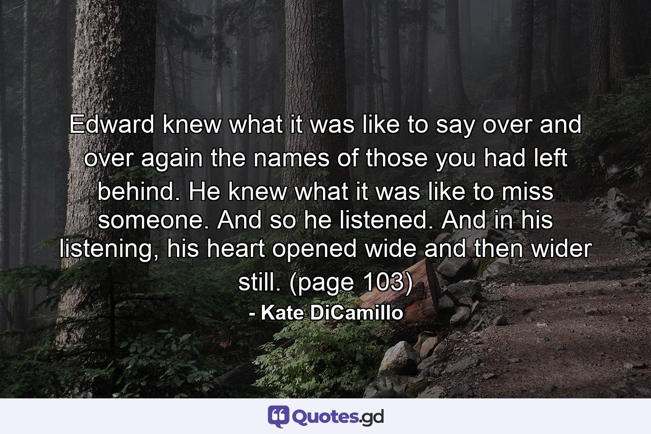 Edward knew what it was like to say over and over again the names of those you had left behind. He knew what it was like to miss someone. And so he listened. And in his listening, his heart opened wide and then wider still. (page 103) - Quote by Kate DiCamillo