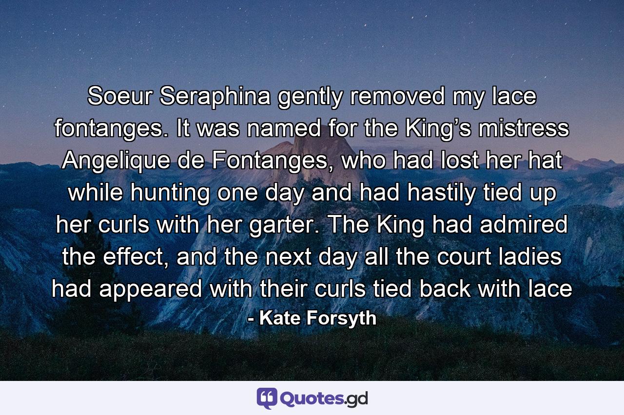 Soeur Seraphina gently removed my lace fontanges. It was named for the King’s mistress Angelique de Fontanges, who had lost her hat while hunting one day and had hastily tied up her curls with her garter. The King had admired the effect, and the next day all the court ladies had appeared with their curls tied back with lace - Quote by Kate Forsyth