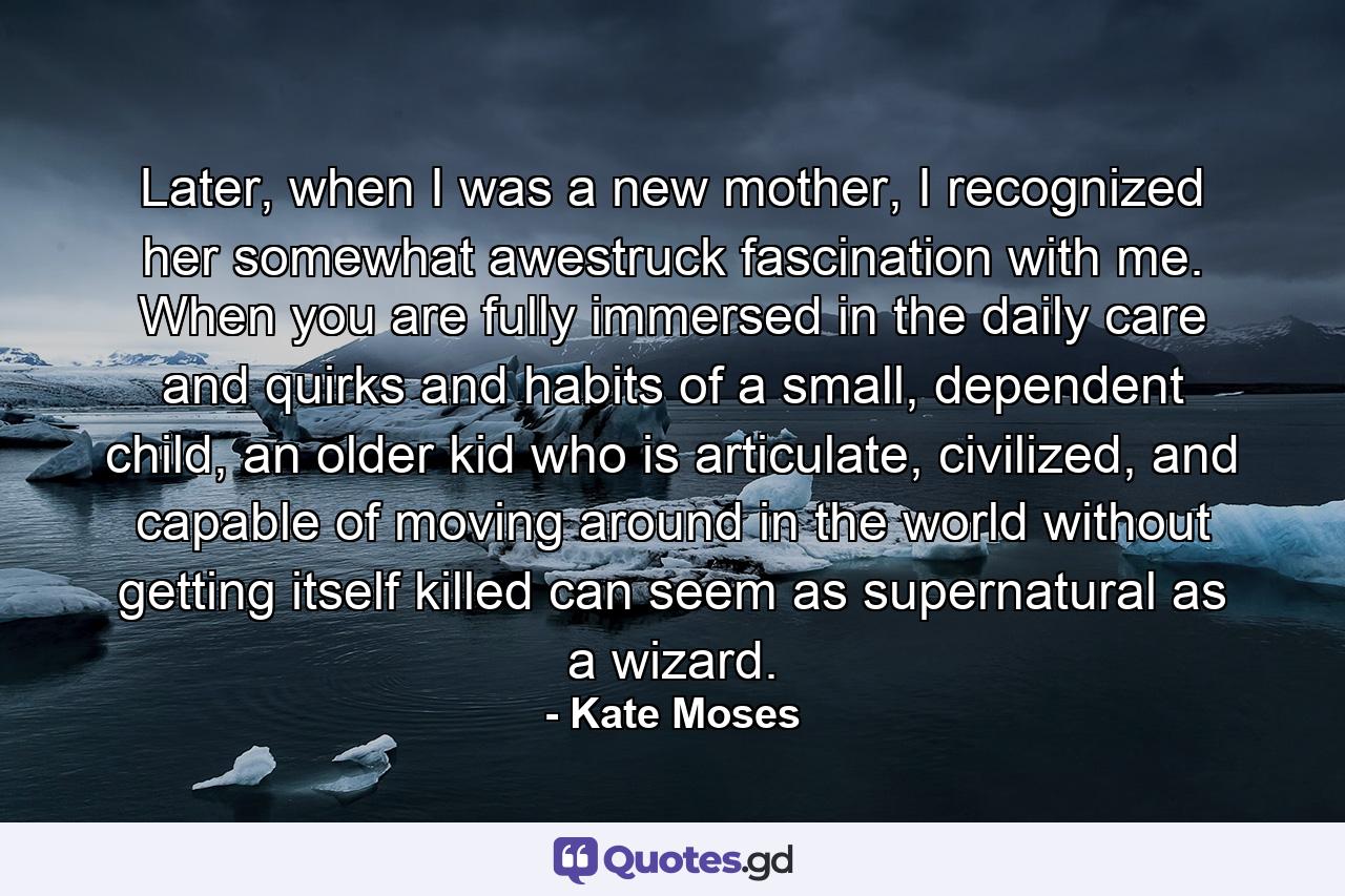 Later, when I was a new mother, I recognized her somewhat awestruck fascination with me. When you are fully immersed in the daily care and quirks and habits of a small, dependent child, an older kid who is articulate, civilized, and capable of moving around in the world without getting itself killed can seem as supernatural as a wizard. - Quote by Kate Moses