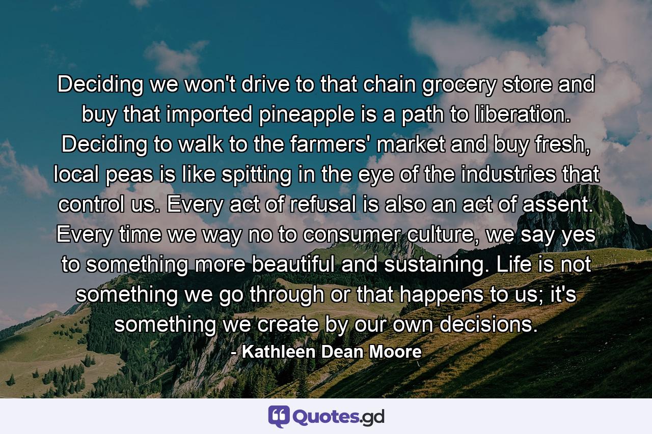 Deciding we won't drive to that chain grocery store and buy that imported pineapple is a path to liberation. Deciding to walk to the farmers' market and buy fresh, local peas is like spitting in the eye of the industries that control us. Every act of refusal is also an act of assent. Every time we way no to consumer culture, we say yes to something more beautiful and sustaining. Life is not something we go through or that happens to us; it's something we create by our own decisions. - Quote by Kathleen Dean Moore