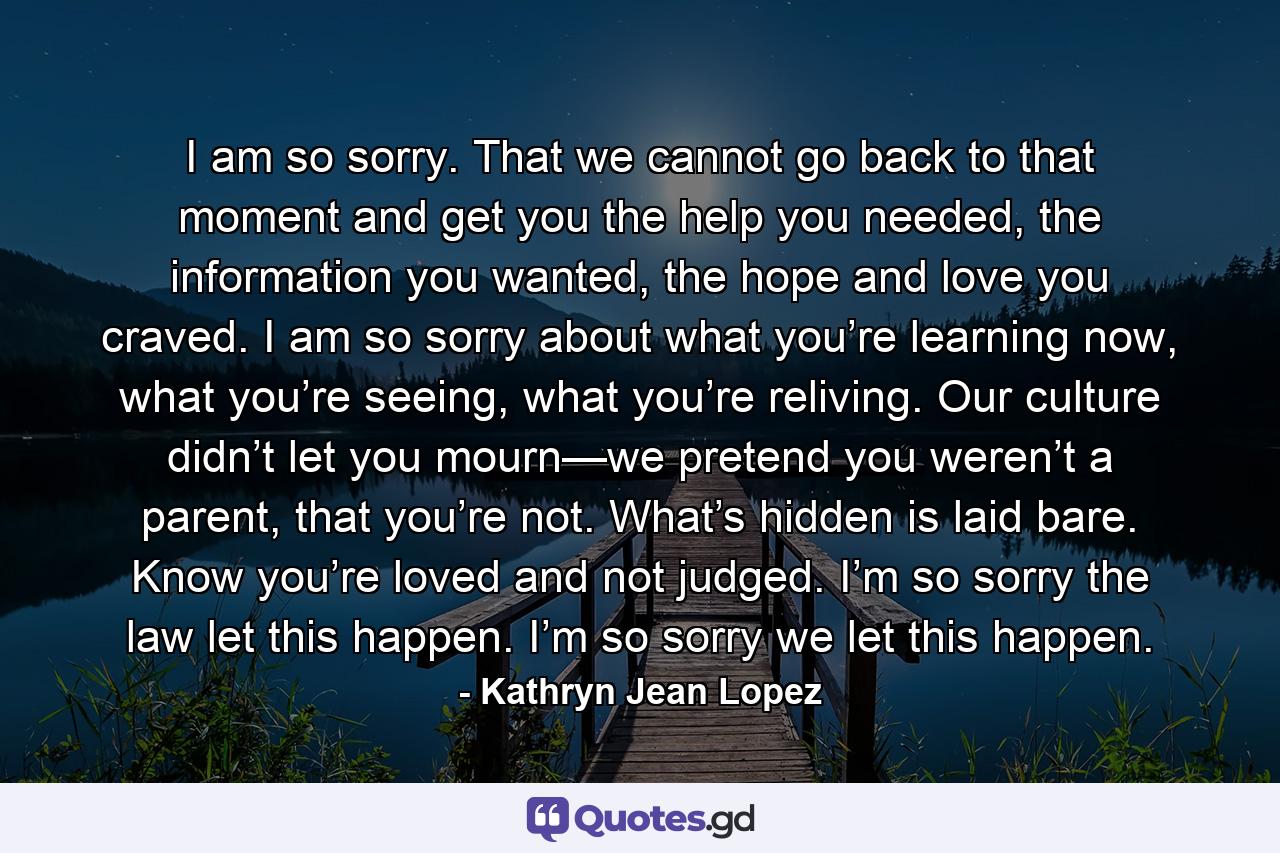 I am so sorry. That we cannot go back to that moment and get you the help you needed, the information you wanted, the hope and love you craved. I am so sorry about what you’re learning now, what you’re seeing, what you’re reliving. Our culture didn’t let you mourn—we pretend you weren’t a parent, that you’re not. What’s hidden is laid bare. Know you’re loved and not judged. I’m so sorry the law let this happen. I’m so sorry we let this happen. - Quote by Kathryn Jean Lopez