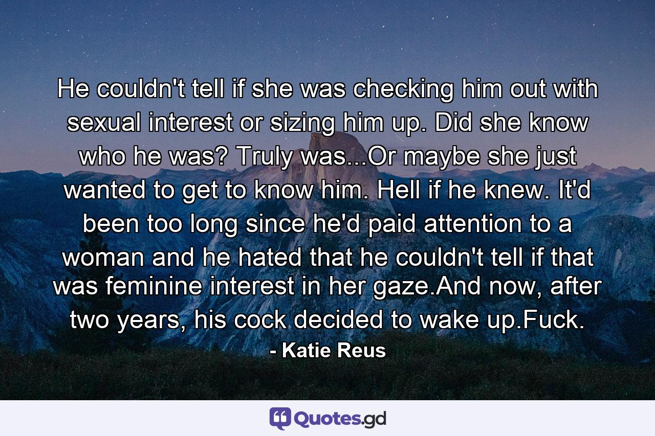 He couldn't tell if she was checking him out with sexual interest or sizing him up. Did she know who he was? Truly was...Or maybe she just wanted to get to know him. Hell if he knew. It'd been too long since he'd paid attention to a woman and he hated that he couldn't tell if that was feminine interest in her gaze.And now, after two years, his cock decided to wake up.Fuck. - Quote by Katie Reus