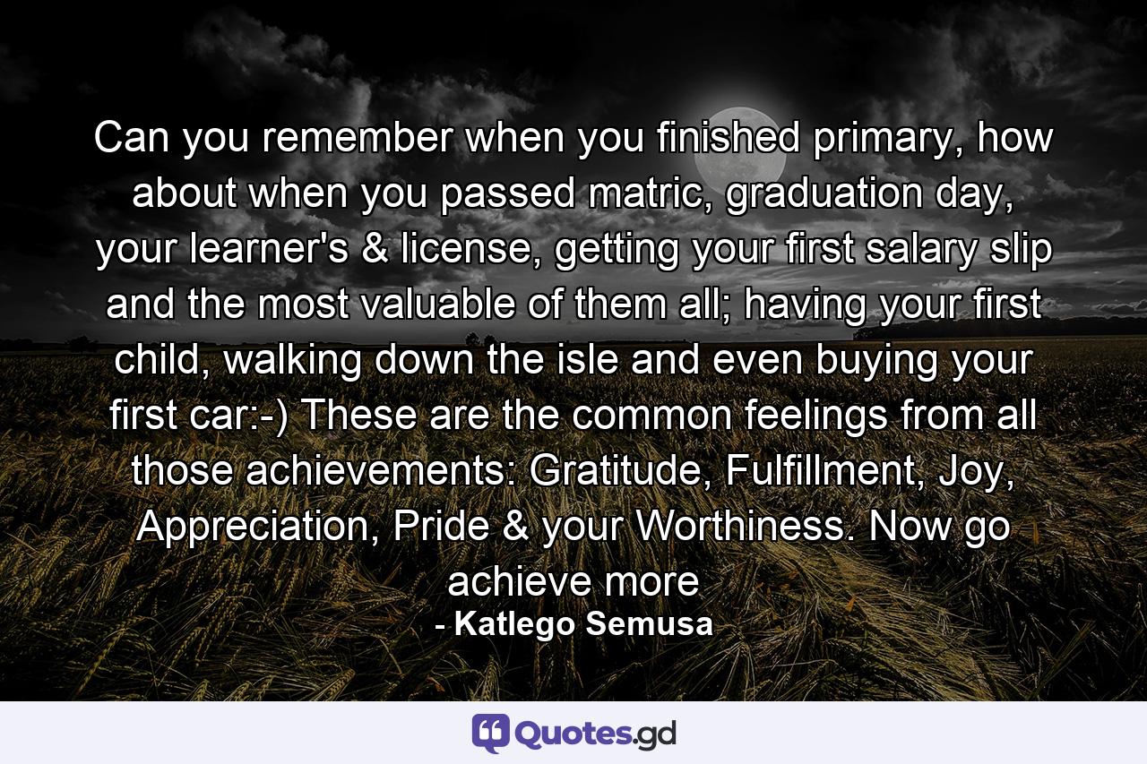 Can you remember when you finished primary, how about when you passed matric, graduation day, your learner's & license, getting your first salary slip and the most valuable of them all; having your first child, walking down the isle and even buying your first car:-) These are the common feelings from all those achievements: Gratitude, Fulfillment, Joy, Appreciation, Pride & your Worthiness. Now go achieve more - Quote by Katlego Semusa