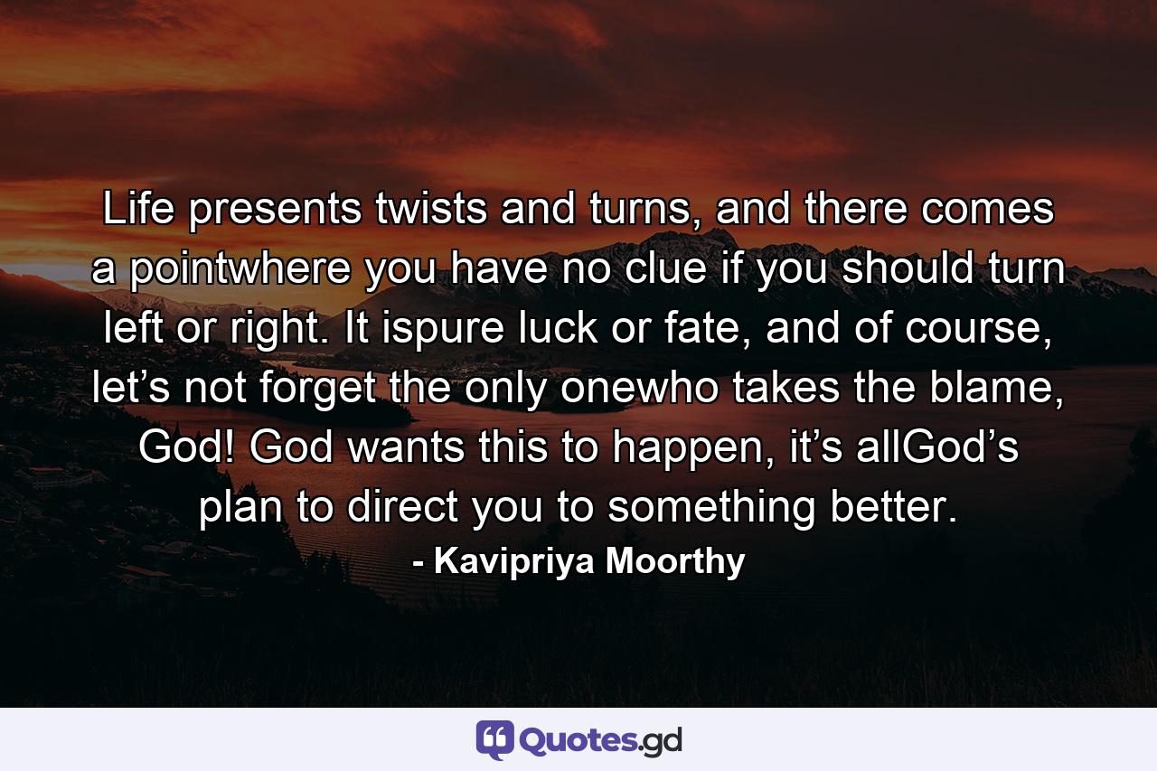 Life presents twists and turns, and there comes a pointwhere you have no clue if you should turn left or right. It ispure luck or fate, and of course, let’s not forget the only onewho takes the blame, God! God wants this to happen, it’s allGod’s plan to direct you to something better. - Quote by Kavipriya Moorthy