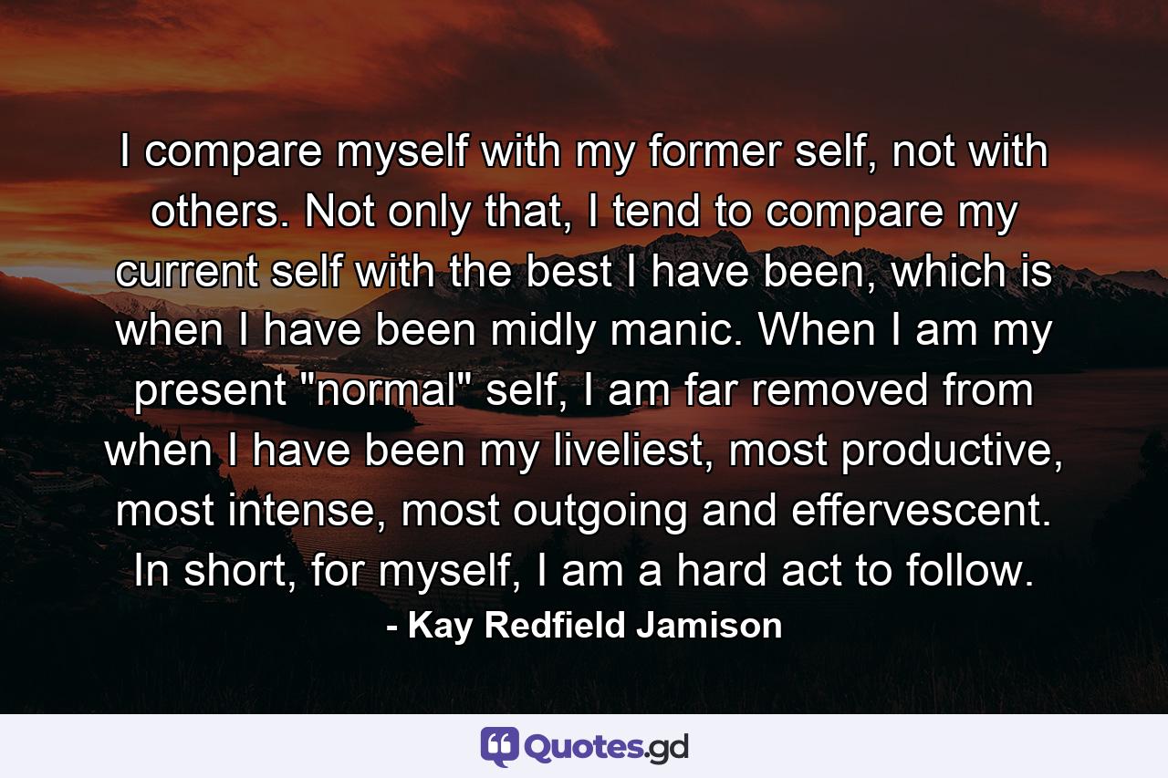 I compare myself with my former self, not with others. Not only that, I tend to compare my current self with the best I have been, which is when I have been midly manic. When I am my present 