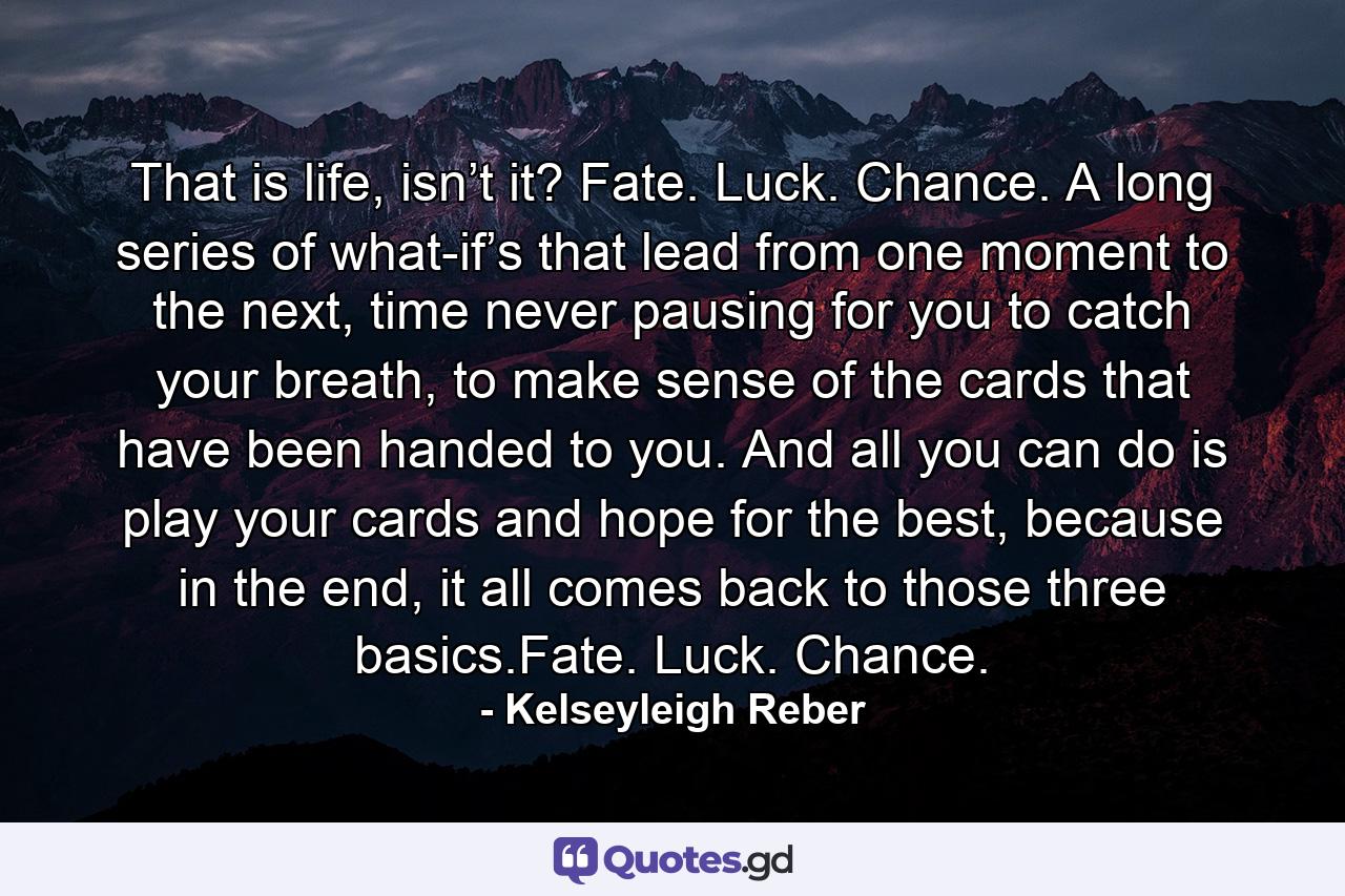 That is life, isn’t it? Fate. Luck. Chance. A long series of what-if’s that lead from one moment to the next, time never pausing for you to catch your breath, to make sense of the cards that have been handed to you. And all you can do is play your cards and hope for the best, because in the end, it all comes back to those three basics.Fate. Luck. Chance. - Quote by Kelseyleigh Reber