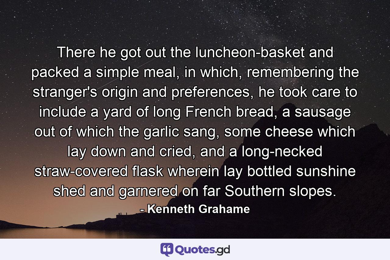 There he got out the luncheon-basket and packed a simple meal, in which, remembering the stranger's origin and preferences, he took care to include a yard of long French bread, a sausage out of which the garlic sang, some cheese which lay down and cried, and a long-necked straw-covered flask wherein lay bottled sunshine shed and garnered on far Southern slopes. - Quote by Kenneth Grahame